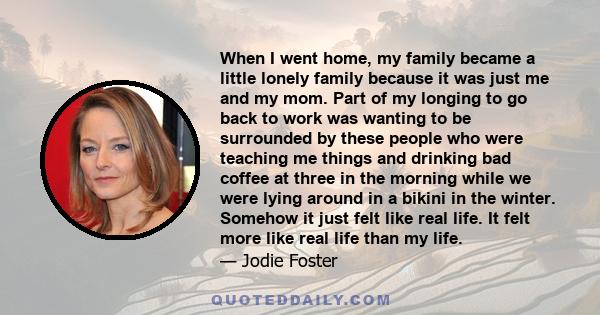 When I went home, my family became a little lonely family because it was just me and my mom. Part of my longing to go back to work was wanting to be surrounded by these people who were teaching me things and drinking