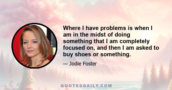 Where I have problems is when I am in the midst of doing something that I am completely focused on, and then I am asked to buy shoes or something.