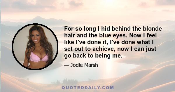 For so long I hid behind the blonde hair and the blue eyes. Now I feel like I've done it, I've done what I set out to achieve, now I can just go back to being me.