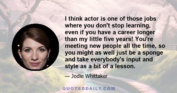 I think actor is one of those jobs where you don't stop learning, even if you have a career longer than my little five years! You're meeting new people all the time, so you might as well just be a sponge and take