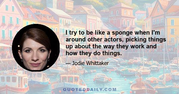 I try to be like a sponge when I'm around other actors, picking things up about the way they work and how they do things.