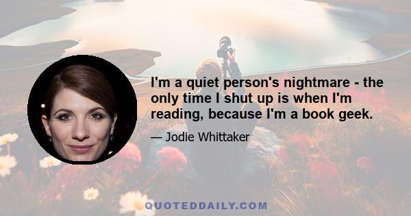 I'm a quiet person's nightmare - the only time I shut up is when I'm reading, because I'm a book geek.