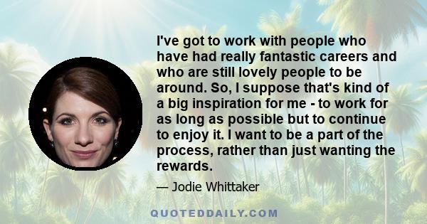 I've got to work with people who have had really fantastic careers and who are still lovely people to be around. So, I suppose that's kind of a big inspiration for me - to work for as long as possible but to continue to 