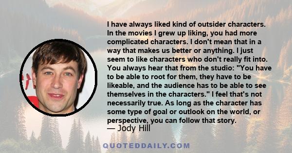 I have always liked kind of outsider characters. In the movies I grew up liking, you had more complicated characters. I don't mean that in a way that makes us better or anything. I just seem to like characters who don't 