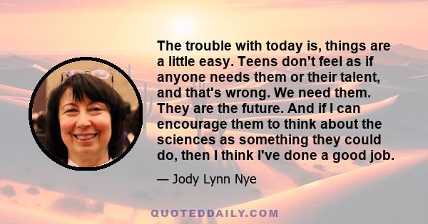 The trouble with today is, things are a little easy. Teens don't feel as if anyone needs them or their talent, and that's wrong. We need them. They are the future. And if I can encourage them to think about the sciences 