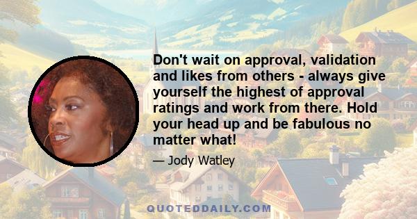 Don't wait on approval, validation and likes from others - always give yourself the highest of approval ratings and work from there. Hold your head up and be fabulous no matter what!