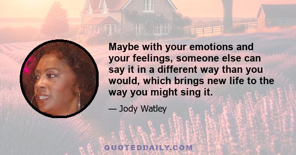 Maybe with your emotions and your feelings, someone else can say it in a different way than you would, which brings new life to the way you might sing it.