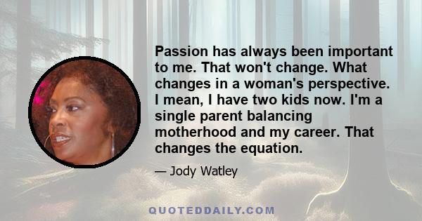 Passion has always been important to me. That won't change. What changes in a woman's perspective. I mean, I have two kids now. I'm a single parent balancing motherhood and my career. That changes the equation.