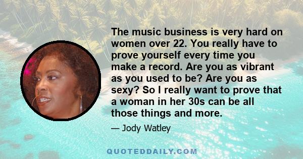 The music business is very hard on women over 22. You really have to prove yourself every time you make a record. Are you as vibrant as you used to be? Are you as sexy? So I really want to prove that a woman in her 30s