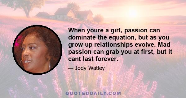 When youre a girl, passion can dominate the equation, but as you grow up relationships evolve. Mad passion can grab you at first, but it cant last forever.