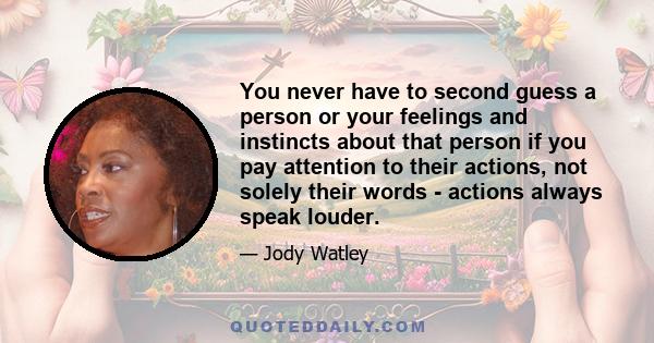 You never have to second guess a person or your feelings and instincts about that person if you pay attention to their actions, not solely their words - actions always speak louder.