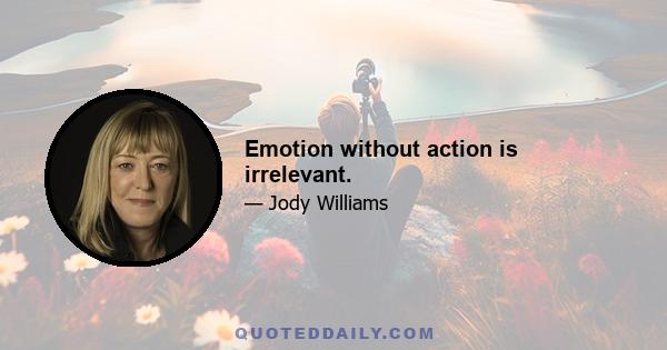 Emotion without action is irrelevant.