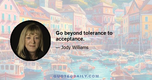 Go beyond tolerance to acceptance.