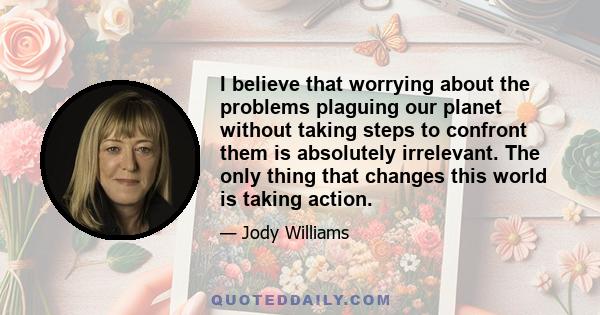 I believe that worrying about the problems plaguing our planet without taking steps to confront them is absolutely irrelevant. The only thing that changes this world is taking action.