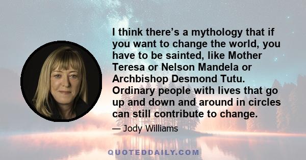 I think there’s a mythology that if you want to change the world, you have to be sainted, like Mother Teresa or Nelson Mandela or Archbishop Desmond Tutu. Ordinary people with lives that go up and down and around in