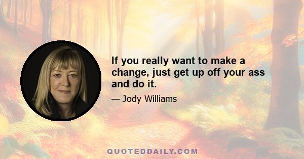 If you really want to make a change, just get up off your ass and do it.