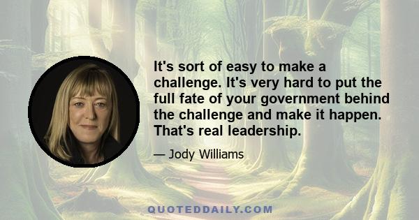 It's sort of easy to make a challenge. It's very hard to put the full fate of your government behind the challenge and make it happen. That's real leadership.