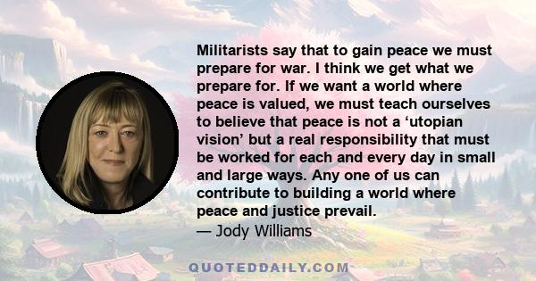 Militarists say that to gain peace we must prepare for war. I think we get what we prepare for. If we want a world where peace is valued, we must teach ourselves to believe that peace is not a ‘utopian vision’ but a