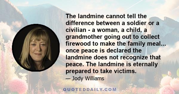 The landmine cannot tell the difference between a soldier or a civilian - a woman, a child, a grandmother going out to collect firewood to make the family meal... once peace is declared the landmine does not recognize