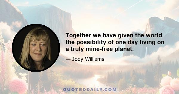 Together we have given the world the possibility of one day living on a truly mine-free planet.