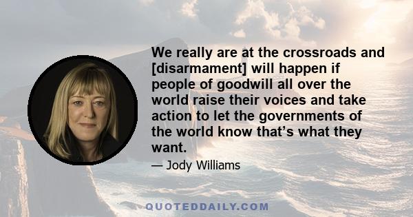 We really are at the crossroads and [disarmament] will happen if people of goodwill all over the world raise their voices and take action to let the governments of the world know that’s what they want.