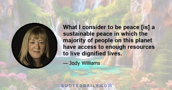 What I consider to be peace [is] a sustainable peace in which the majority of people on this planet have access to enough resources to live dignified lives.