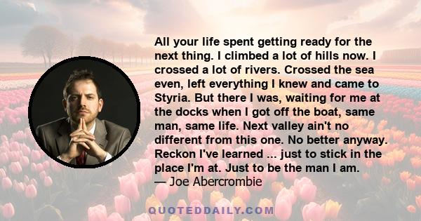 All your life spent getting ready for the next thing. I climbed a lot of hills now. I crossed a lot of rivers. Crossed the sea even, left everything I knew and came to Styria. But there I was, waiting for me at the