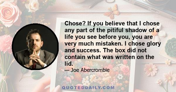 Chose? If you believe that I chose any part of the pitiful shadow of a life you see before you, you are very much mistaken. I chose glory and success. The box did not contain what was written on the lid.