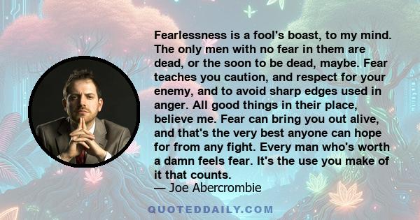 Fearlessness is a fool's boast, to my mind. The only men with no fear in them are dead, or the soon to be dead, maybe. Fear teaches you caution, and respect for your enemy, and to avoid sharp edges used in anger. All