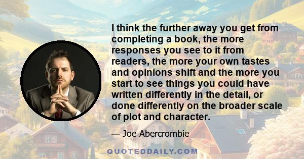 I think the further away you get from completing a book, the more responses you see to it from readers, the more your own tastes and opinions shift and the more you start to see things you could have written differently 