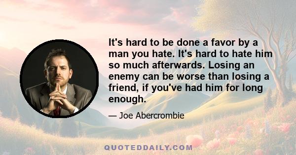 It's hard to be done a favor by a man you hate. It's hard to hate him so much afterwards. Losing an enemy can be worse than losing a friend, if you've had him for long enough.