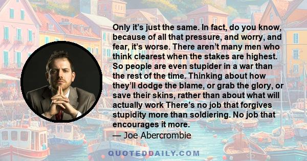 Only it’s just the same. In fact, do you know, because of all that pressure, and worry, and fear, it’s worse. There aren’t many men who think clearest when the stakes are highest. So people are even stupider in a war