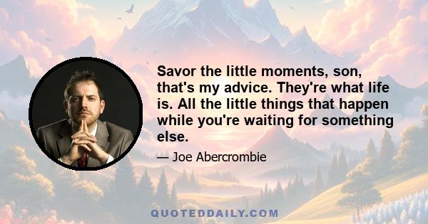 Savor the little moments, son, that's my advice. They're what life is. All the little things that happen while you're waiting for something else.