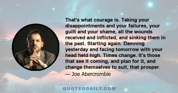 That's what courage is. Taking your disappointments and your failures, your guilt and your shame, all the wounds received and inflicted, and sinking them in the past. Starting again. Damning yesterday and facing