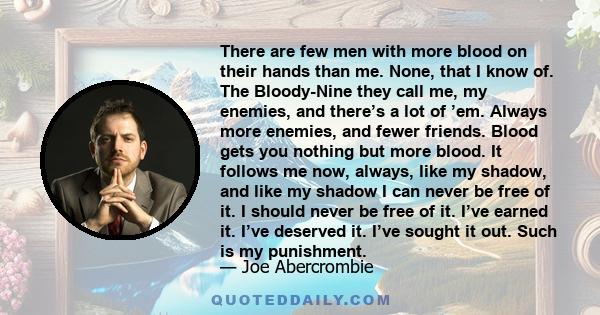 There are few men with more blood on their hands than me. None, that I know of. The Bloody-Nine they call me, my enemies, and there’s a lot of ’em. Always more enemies, and fewer friends. Blood gets you nothing but more 