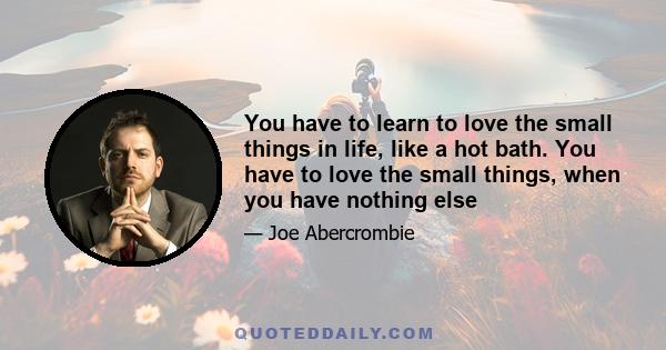 You have to learn to love the small things in life, like a hot bath. You have to love the small things, when you have nothing else