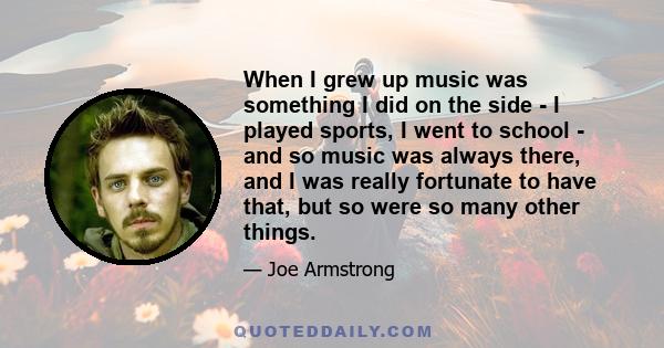 When I grew up music was something I did on the side - I played sports, I went to school - and so music was always there, and I was really fortunate to have that, but so were so many other things.