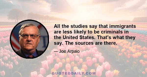 All the studies say that immigrants are less likely to be criminals in the United States. That's what they say. The sources are there.