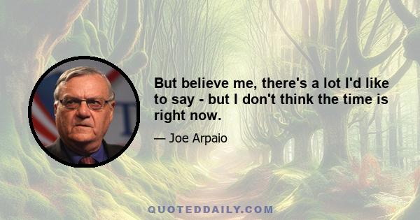 But believe me, there's a lot I'd like to say - but I don't think the time is right now.