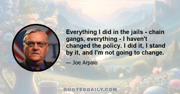 Everything I did in the jails - chain gangs, everything - I haven't changed the policy. I did it, I stand by it, and I'm not going to change.