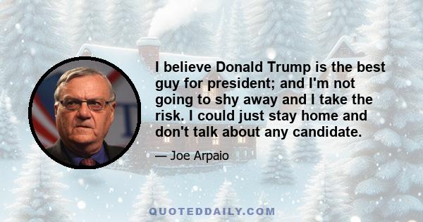 I believe Donald Trump is the best guy for president; and I'm not going to shy away and I take the risk. I could just stay home and don't talk about any candidate.