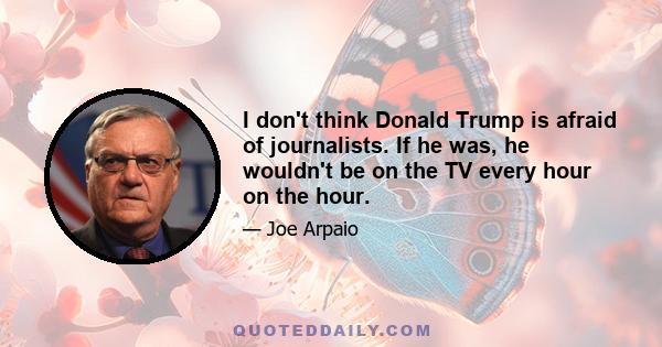 I don't think Donald Trump is afraid of journalists. If he was, he wouldn't be on the TV every hour on the hour.