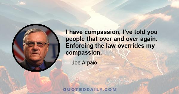 I have compassion, I've told you people that over and over again. Enforcing the law overrides my compassion.