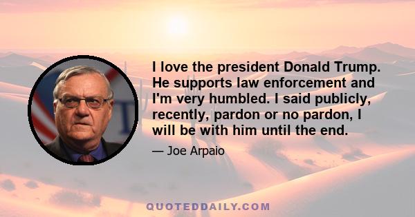 I love the president Donald Trump. He supports law enforcement and I'm very humbled. I said publicly, recently, pardon or no pardon, I will be with him until the end.