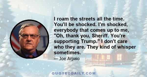 I roam the streets all the time. You'll be shocked. I'm shocked, everybody that comes up to me, Oh, thank you, Sheriff. You're supporting Trump. I don't care who they are. They kind of whisper sometimes.