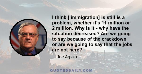 I think [ immigration] is still is a problem, whether it's 11 million or 2 million. Why is it - why have the situation decreased? Are we going to say because of the crackdown or are we going to say that the jobs are not 