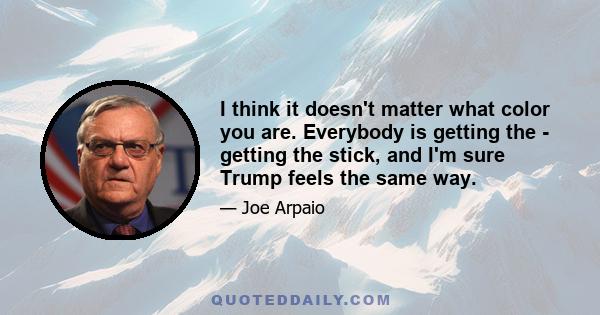 I think it doesn't matter what color you are. Everybody is getting the - getting the stick, and I'm sure Trump feels the same way.