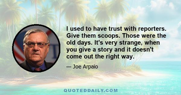 I used to have trust with reporters. Give them scoops. Those were the old days. It's very strange, when you give a story and it doesn't come out the right way.