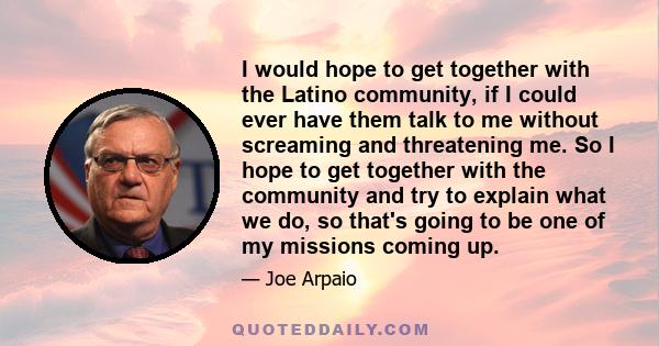 I would hope to get together with the Latino community, if I could ever have them talk to me without screaming and threatening me. So I hope to get together with the community and try to explain what we do, so that's