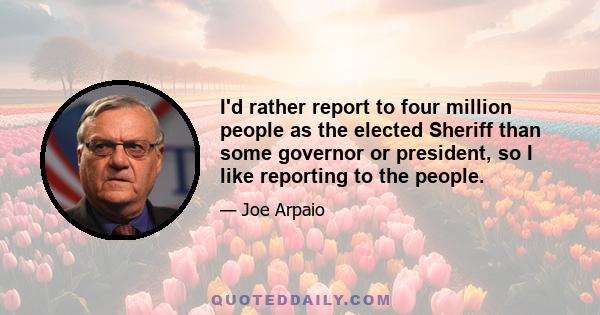 I'd rather report to four million people as the elected Sheriff than some governor or president, so I like reporting to the people.